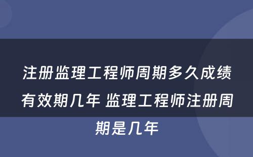 注册监理工程师周期多久成绩有效期几年 监理工程师注册周期是几年