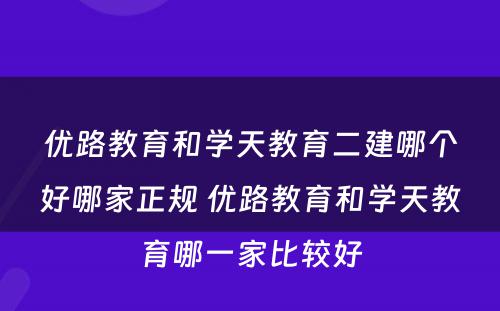 优路教育和学天教育二建哪个好哪家正规 优路教育和学天教育哪一家比较好