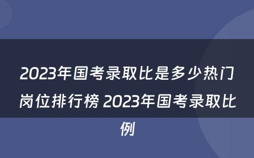 2023年国考录取比是多少热门岗位排行榜 2023年国考录取比例