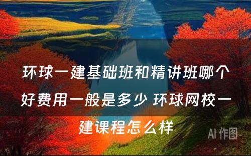 环球一建基础班和精讲班哪个好费用一般是多少 环球网校一建课程怎么样