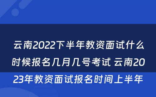 云南2022下半年教资面试什么时候报名几月几号考试 云南2023年教资面试报名时间上半年