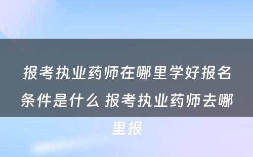 报考执业药师在哪里学好报名条件是什么 报考执业药师去哪里报