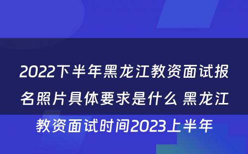 2022下半年黑龙江教资面试报名照片具体要求是什么 黑龙江教资面试时间2023上半年