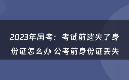 2023年国考：考试前遗失了身份证怎么办 公考前身份证丢失