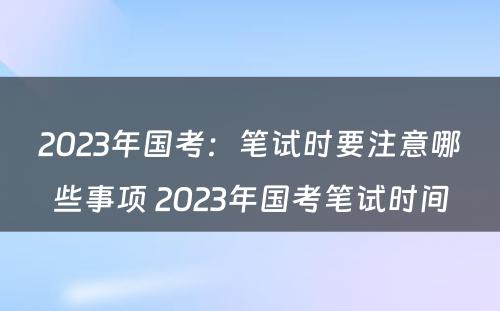 2023年国考：笔试时要注意哪些事项 2023年国考笔试时间