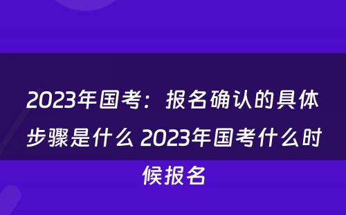 2023年国考：报名确认的具体步骤是什么 2023年国考什么时候报名