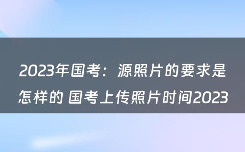 2023年国考：源照片的要求是怎样的 国考上传照片时间2023