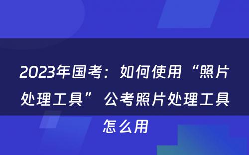 2023年国考：如何使用“照片处理工具” 公考照片处理工具怎么用