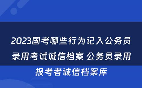 2023国考哪些行为记入公务员录用考试诚信档案 公务员录用报考者诚信档案库