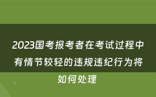 2023国考报考者在考试过程中有情节较轻的违规违纪行为将如何处理 