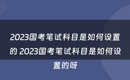 2023国考笔试科目是如何设置的 2023国考笔试科目是如何设置的呀