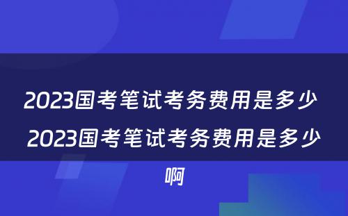 2023国考笔试考务费用是多少 2023国考笔试考务费用是多少啊