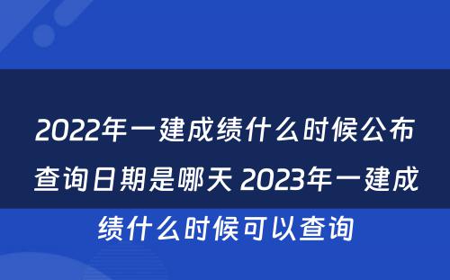 2022年一建成绩什么时候公布查询日期是哪天 2023年一建成绩什么时候可以查询