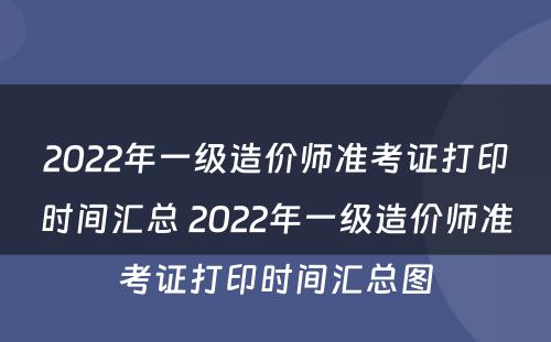 2022年一级造价师准考证打印时间汇总 2022年一级造价师准考证打印时间汇总图