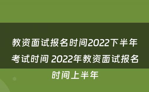 教资面试报名时间2022下半年考试时间 2022年教资面试报名时间上半年