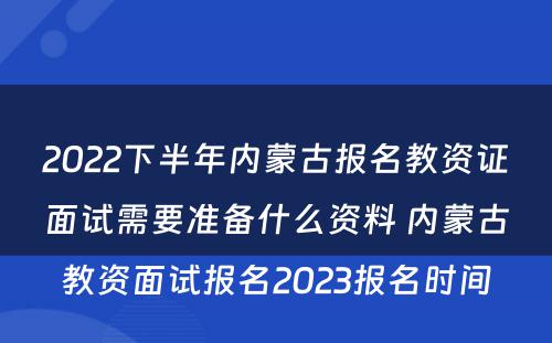 2022下半年内蒙古报名教资证面试需要准备什么资料 内蒙古教资面试报名2023报名时间