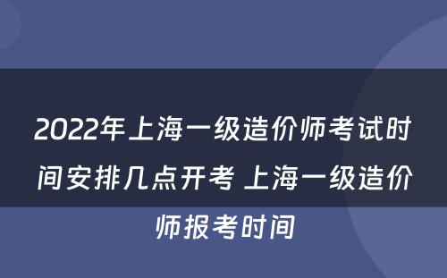2022年上海一级造价师考试时间安排几点开考 上海一级造价师报考时间