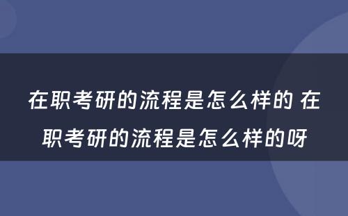 在职考研的流程是怎么样的 在职考研的流程是怎么样的呀