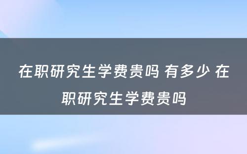 在职研究生学费贵吗 有多少 在职研究生学费贵吗