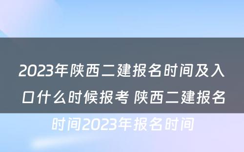 2023年陕西二建报名时间及入口什么时候报考 陕西二建报名时间2023年报名时间