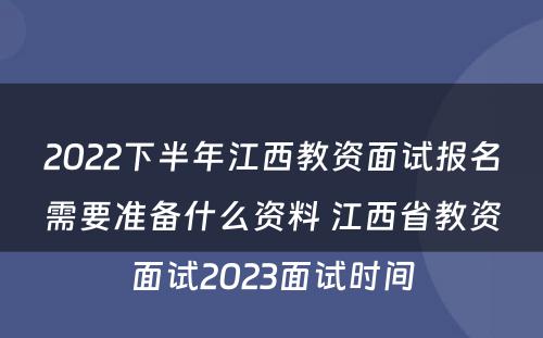 2022下半年江西教资面试报名需要准备什么资料 江西省教资面试2023面试时间