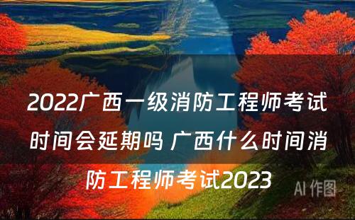 2022广西一级消防工程师考试时间会延期吗 广西什么时间消防工程师考试2023