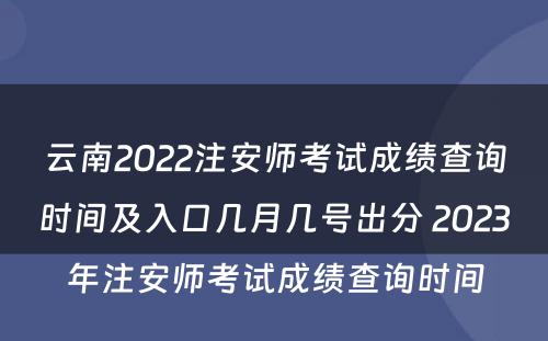 云南2022注安师考试成绩查询时间及入口几月几号出分 2023年注安师考试成绩查询时间