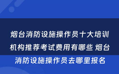 烟台消防设施操作员十大培训机构推荐考试费用有哪些 烟台消防设施操作员去哪里报名