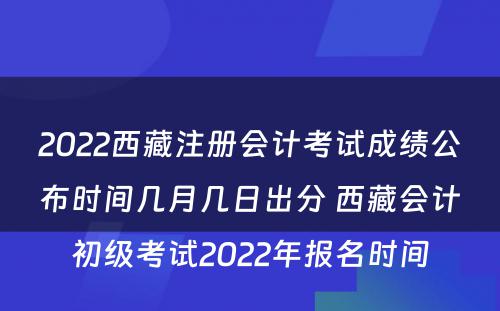 2022西藏注册会计考试成绩公布时间几月几日出分 西藏会计初级考试2022年报名时间