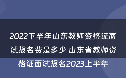 2022下半年山东教师资格证面试报名费是多少 山东省教师资格证面试报名2023上半年