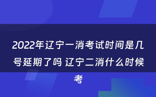 2022年辽宁一消考试时间是几号延期了吗 辽宁二消什么时候考