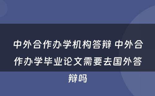 中外合作办学机构答辩 中外合作办学毕业论文需要去国外答辩吗