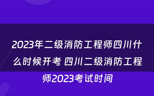 2023年二级消防工程师四川什么时候开考 四川二级消防工程师2023考试时间