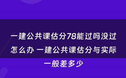 一建公共课估分78能过吗没过怎么办 一建公共课估分与实际一般差多少