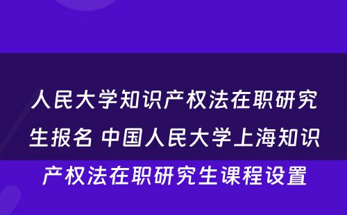 人民大学知识产权法在职研究生报名 中国人民大学上海知识产权法在职研究生课程设置