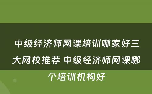 中级经济师网课培训哪家好三大网校推荐 中级经济师网课哪个培训机构好