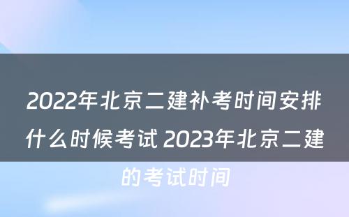 2022年北京二建补考时间安排什么时候考试 2023年北京二建的考试时间