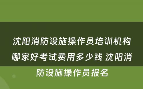 沈阳消防设施操作员培训机构哪家好考试费用多少钱 沈阳消防设施操作员报名