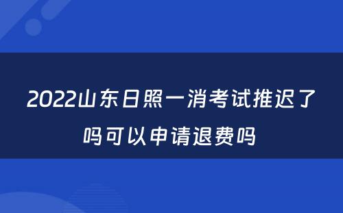 2022山东日照一消考试推迟了吗可以申请退费吗 