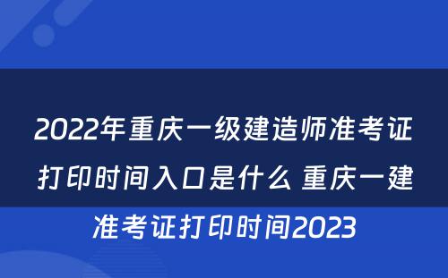 2022年重庆一级建造师准考证打印时间入口是什么 重庆一建准考证打印时间2023