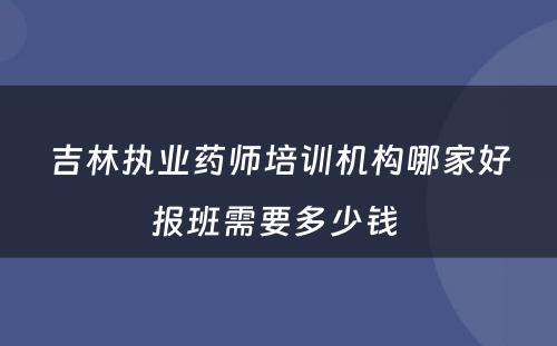 吉林执业药师培训机构哪家好报班需要多少钱 