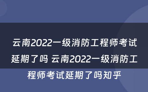 云南2022一级消防工程师考试延期了吗 云南2022一级消防工程师考试延期了吗知乎