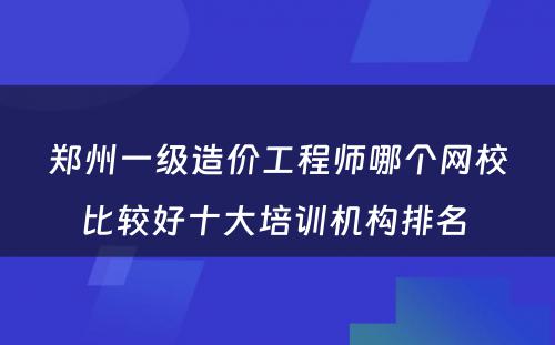 郑州一级造价工程师哪个网校比较好十大培训机构排名 