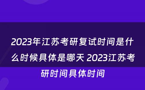 2023年江苏考研复试时间是什么时候具体是哪天 2023江苏考研时间具体时间