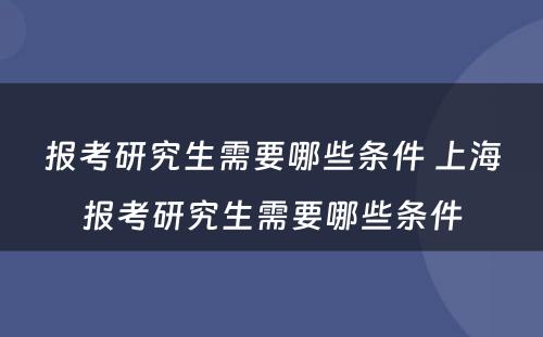 报考研究生需要哪些条件 上海报考研究生需要哪些条件