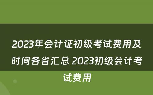 2023年会计证初级考试费用及时间各省汇总 2023初级会计考试费用