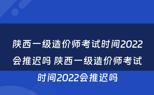 陕西一级造价师考试时间2022会推迟吗 陕西一级造价师考试时间2022会推迟吗