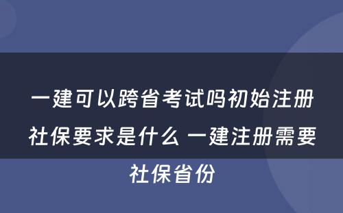 一建可以跨省考试吗初始注册社保要求是什么 一建注册需要社保省份