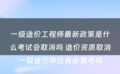 一级造价工程师最新政策是什么考试会取消吗 造价资质取消一级造价师还有必要考吗