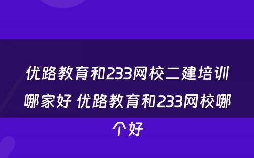 优路教育和233网校二建培训哪家好 优路教育和233网校哪个好